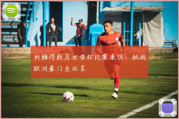 利雅得新月世俱杯比赛表现，挑战欧洲豪门全记录