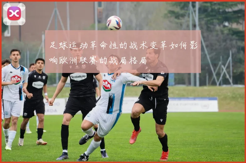 足球运动革命性的战术变革如何影响欧洲联赛的战局格局