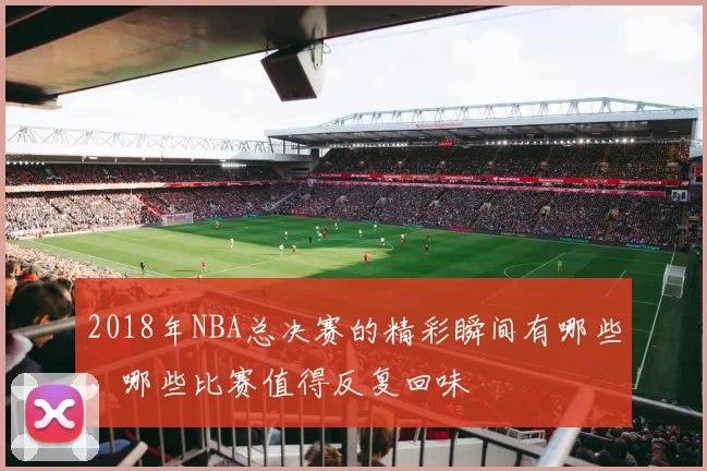2018年NBA总决赛的精彩瞬间有哪些，哪些比赛值得反复回味