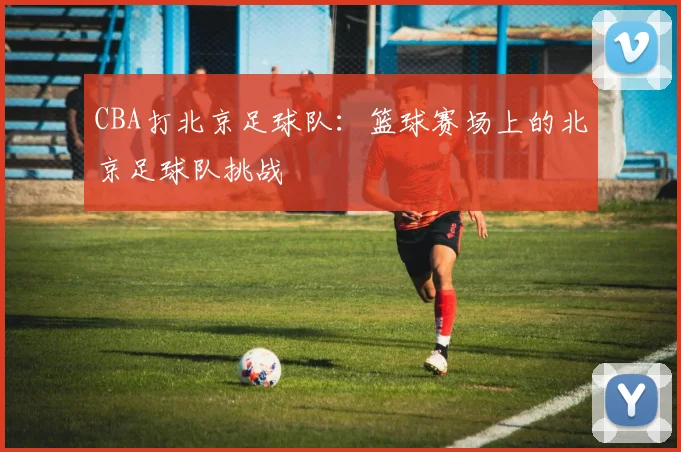 CBA打北京足球队：篮球赛场上的北京足球队挑战