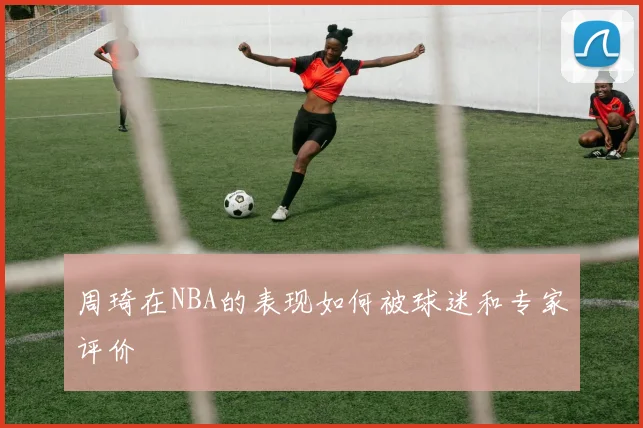 周琦在NBA的表现如何被球迷和专家评价