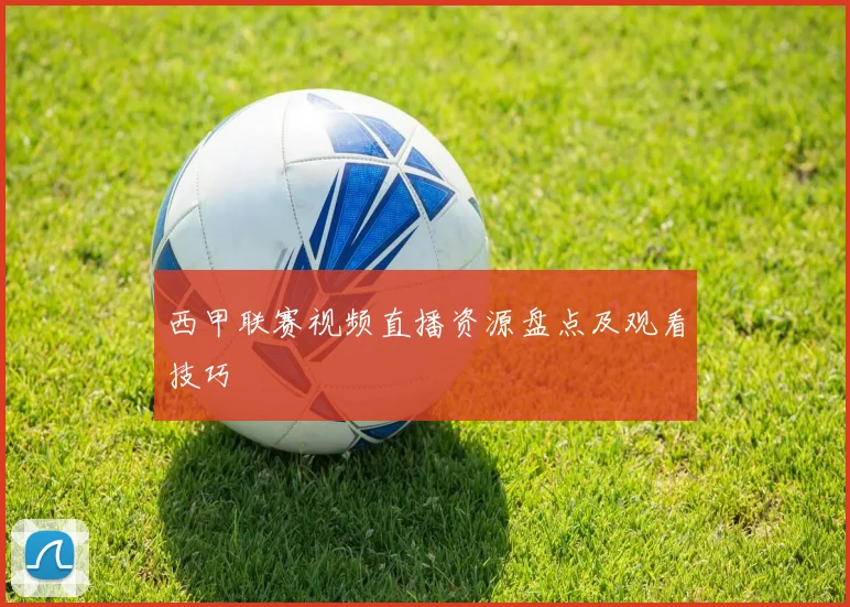 西甲联赛视频直播资源盘点及观看技巧